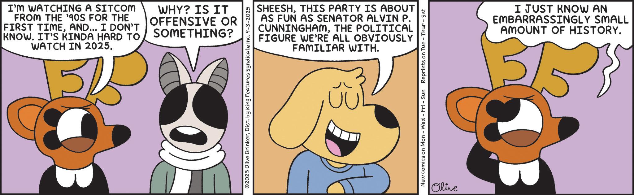 Happiness OCR: I'M WATCHING A SITCOM FROM THE '90S FOR THE FIRST TIMEAND... I DON'T KNOW. IT'S KINDA HARD TO WATCH IN 2025. 5 WHY? IS IT OFFENSIVE OR SOMETHING? SHEESHTHIS PARTY IS ABOUT AS FUN AS SENATOR ALVIN P. CUNNINGHAMTHE POLITICAL FIGURE WE'RE ALL OBVIOUSLY FAMILIAR WITH. ©2025 Olive BrinkerDist. by King Features Syndicate Inc. 9-3-2025 New comics on Mon - Wed - Fri - Sun Reprints on Tue - Thur - Sat Olive I JUST KNOW AN EMBARRASSINGLY SMALL AMOUNT OF HISTORY. 3/5 I'M WATCHING A SITCOM FROM THE ' 90S FOR THE FIRST TIMEAND ... I DON'T KNOW . IT'S KINDA HARD TO WATCH IN 2025 . 5 WHY ? IS IT OFFENSIVE OR SOMETHING ? SHEESHTHIS PARTY IS ABOUT AS FUN AS SENATOR ALVIN P. CUNNINGHAMTHE POLITICAL FIGURE WE'RE ALL OBVIOUSLY FAMILIAR WITH . © 2025 Olive BrinkerDist . by King Features Syndicate Inc. 9-3-2025 New comics on Mon - Wed - Fri - Sun Reprints on Tue - Thur - Sat Olive I JUST KNOW AN EMBARRASSINGLY SMALL AMOUNT OF HISTORY . 3/5