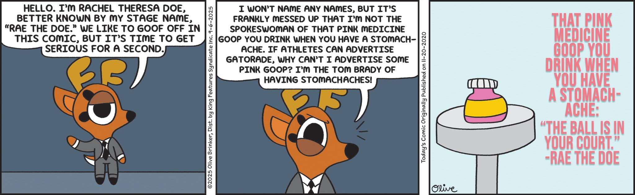 Graphic design OCR: HELLO. I'M RACHEL THERESA DOE"RAE THE DOE." WE LIKE TO GOOF OFF IN THIS COMICBUT IT'S TIME TO GET SERIOUS FOR A SECOND.) ©2025 Olive BrinkerDist. by King Features Syndicate Inc. 9-6-2025 I WON'T NAME ANY NAMESBUT IT'S FRANKLY MESSED UP THAT I'M NOT THE SPOKESWOMAN OF THAT PINK MEDICINE GOOP YOU DRINK WHEN YOU HAVE A STOMACH- ACHE. IF ATHLETES CAN ADVERTISE GATORADEWHY CAN'T I ADVERTISE SOME PINK GOOP? I'M THE TOM BRADY OF HAVING STOMACHACHES! Today's Comic Originally Published on II-20-2020 Olive THAT PINK MEDICINE GOOP YOU DRINK WHEN YOU HAVE A STOMACH- ACHE: "THE BALL IS IN YOUR COURT." -RAE THE DOE HELLO . I'M RACHEL THERESA DOEBETTER KNOWN BY MY STAGE NAME" RAE THE DOE . " WE LIKE TO GOOF OFF IN THIS COMICBUT IT'S TIME TO GET SERIOUS FOR A SECOND . ) © 2025 Olive BrinkerDist . by King Features Syndicate Inc. 9-6-2025 I WON'T NAME ANY NAMESBUT IT'S FRANKLY MESSED UP THAT I'M NOT THE SPOKESWOMAN OF THAT PINK MEDICINE GOOP YOU DRINK WHEN YOU HAVE A STOMACH- ACHE . IF ATHLETES CAN ADVERTISE GATORADEWHY CAN'T I ADVERTISE SOME PINK GOOP ? I'M THE TOM BRADY OF HAVING STOMACHACHES ! Today's Comic Originally Published on II - 20-2020 Olive THAT PINK MEDICINE GOOP YOU DRINK WHEN YOU HAVE A STOMACH- ACHE : " THE BALL IS IN YOUR COURT . " -RAE THE DOE