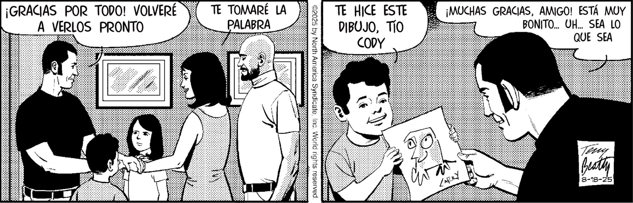 Animated cartoon OCR: ¡GRACIAS POR TODO! VOLVERÉ A VERLOS PRONTO TE TOMARÉ LA PALABRA TE HICE ESTE DIBUJOTIO CODY ¡MUCHAS GRACIASAMIGO! ESTÁ MUY BONITO... UH... SEA LO QUE SEA ©2025 by North America SyndicateInc. World rights reserved. LARRY Teny Beatty 8-18-25 ¡ GRACIAS POR TODO ! VOLVERÉ A VERLOS PRONTO TE TOMARÉ LA PALABRA TE HICE ESTE DIBUJOTIO CODY ¡ MUCHAS GRACIASAMIGO ! ESTÁ MUY BONITO ... UH ... SEA LO QUE SEA © 2025 by North America SyndicateInc. World rights reserved . LARRY Teny Beatty 8-18-25