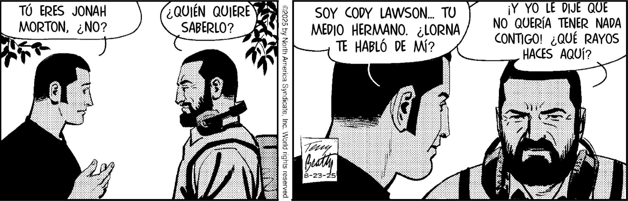Fictional character OCR: TÚ ERES JONAH MORTON¿NO? QUIEN QUIERE SABERLO? SOY CODY LAWSON... TU MEDIO HERMANO. ¿LORNA TE HABLÓ DE MÍ? ¡Y YO LE DIJE QUE NO QUERÍA TENER NADA CONTIGO! ¿QUÉ RAYOS HACES AQUÍ? ©2025 by North America SyndicateInc. World rights reserved. Teny Beatty 8-23-25 TÚ ERES JONAH MORTON¿ NO ? QUIEN QUIERE SABERLO ? SOY CODY LAWSON ... TU MEDIO HERMANO . ¿ LORNA TE HABLÓ DE MÍ ? ¡ Y YO LE DIJE QUE NO QUERÍA TENER NADA CONTIGO ! ¿ QUÉ RAYOS HACES AQUÍ ? © 2025 by North America SyndicateInc. World rights reserved . Teny Beatty 8-23-25