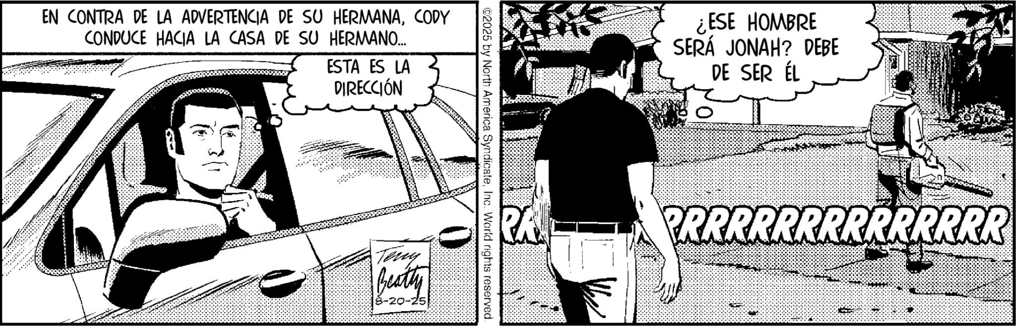 Comic book Faces (1) OCR: EN CONTRA DE LA ADVERTENCIA DE SU HERMANACODY CONDUCE HACIA LA CASA DE SU HERMANO... ESTA ES LA DIRECCIÓN BBOR ©2025 by North America SyndicateInc. World rights reserved. Terry Beatty 8-20-25 ¿ESE HOMBRE SERÁ JONAH? DEBE DE SER ÉL PRRRRRRRRRRRRRR EN CONTRA DE LA ADVERTENCIA DE SU HERMANACODY CONDUCE HACIA LA CASA DE SU HERMANO ... ESTA ES LA DIRECCIÓN BBOR © 2025 by North America SyndicateInc. World rights reserved . Terry Beatty 8-20-25 ¿ ESE HOMBRE SERÁ JONAH ? DEBE DE SER ÉL PRRRRRRRRRRRRRR