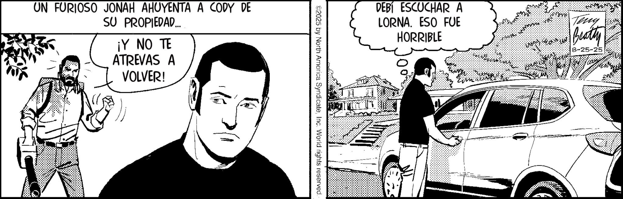 Graphics OCR: UN FURIOSO JONAH AHUYENTA A CODY DE SU PROPIEDAD... ¡Y NO TE ATREVAS A VOLVER! DEBÍ ESCUCHAR A LORNA. ESO FUE HORRIBLE Teny Beatty 8-25-25 ©2025 by North America SyndicateInc. World rights reserved. UN FURIOSO JONAH AHUYENTA A CODY DE SU PROPIEDAD ... ¡ Y NO TE ATREVAS A VOLVER ! DEBÍ ESCUCHAR A LORNA . ESO FUE HORRIBLE Teny Beatty 8-25-25 © 2025 by North America SyndicateInc. World rights reserved .