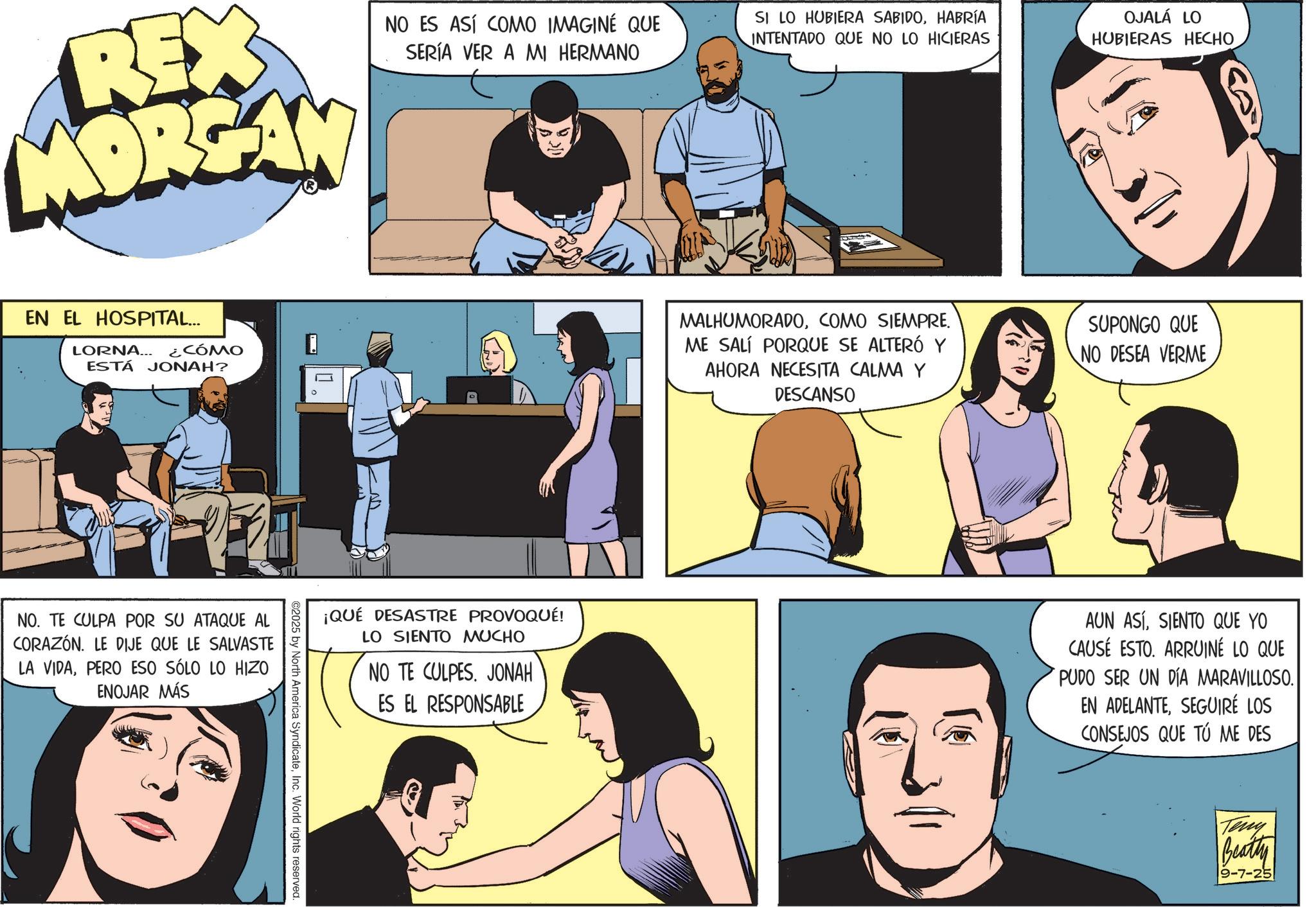 Publication OCR: REX MORGAN NO ES ASÍ COMO IMAGINE QUE SERÍA VER A MI HERMANO EN EL HOSPITAL... LORNA... ¿CÓMO ESTÁ JONAH? NO. TE CULPA POR SU ATAQUE AL CORAZÓN. LE DIJE QUE LE SALVASTE LA VIDAPERO ESO SÓLO LO HIZO ENOJAR MÁS ©2025 by North America SyndicateInc. World rights reserved. D ¡QUÉ DESASTRE PROVOQUÉ! LO SIENTO MUCHO NO TE CULPES. JONAH ES EL RESPONSABLE SI LO HUBIERA SABIDOHABRÍA INTENTADO QUE NO LO HICIERAS OJALÁ LO HUBIERAS HECHO MALHUMORADOCOMO SIEMPRE. ME SALÍ PORQUE SE ALTERÓ Y AHORA NECESITA CALMA Y DESCANSO SUPONGO QUE NO DESEA VERME AUN ASÍSIENTO QUE YO CAUSE ESTO. ARRUINÉ LO QUE PUDO SER UN DÍA MARAVILLOSO. EN ADELANTESEGUIRÉ LOS CONSEJOS QUE TU ME DES Teny Beatty 9-7-25 REX MORGAN NO ES ASÍ COMO IMAGINE QUE SERÍA VER A MI HERMANO EN EL HOSPITAL ... LORNA ... ¿ CÓMO ESTÁ JONAH ? NO . TE CULPA POR SU ATAQUE AL CORAZÓN . LE DIJE QUE LE SALVASTE LA VIDAPERO ESO SÓLO LO HIZO ENOJAR MÁS © 2025 by North America SyndicateInc. World rights reserved . D ¡ QUÉ DESASTRE PROVOQUÉ ! LO SIENTO MUCHO NO TE CULPES . JONAH ES EL RESPONSABLE SI LO HUBIERA SABIDOHABRÍA INTENTADO QUE NO LO HICIERAS OJALÁ LO HUBIERAS HECHO MALHUMORADOCOMO SIEMPRE . ME SALÍ PORQUE SE ALTERÓ Y AHORA NECESITA CALMA Y DESCANSO SUPONGO QUE NO DESEA VERME AUN ASÍSIENTO QUE YO CAUSE ESTO . ARRUINÉ LO QUE PUDO SER UN DÍA MARAVILLOSO . EN ADELANTESEGUIRÉ LOS CONSEJOS QUE TU ME DES Teny Beatty 9-7-25