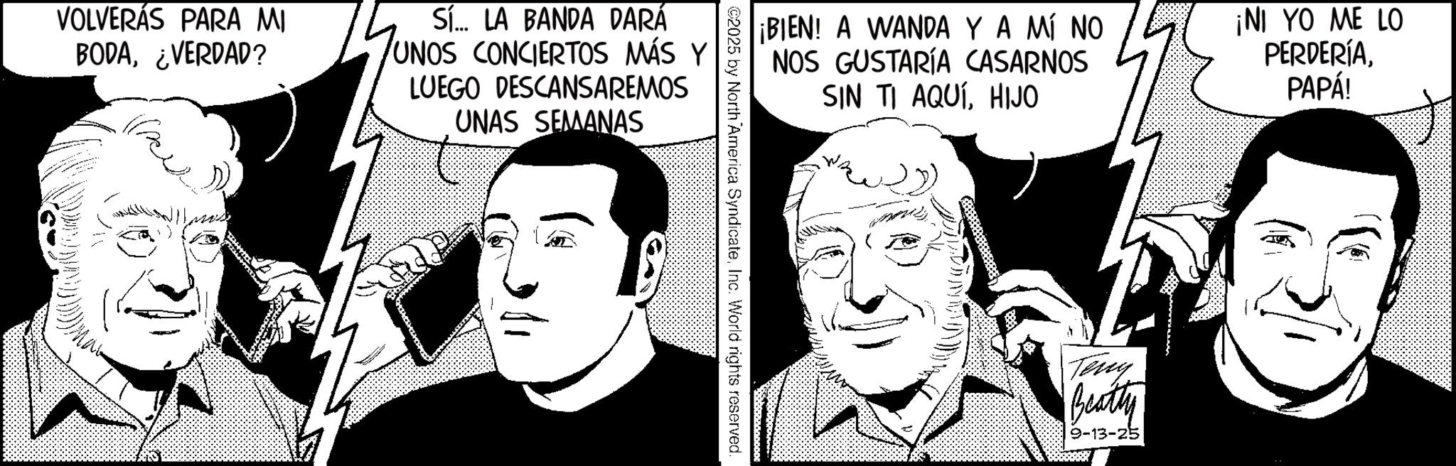 Animated cartoon OCR: VOLVERÁS PARA MI BODA¿VERDAD? Sí... LA BANDA DARÁ UNOS CONCIERTOS MÁS Y LUEGO DESCANSAREMOS UNAS SEMANAS ¡BIEN! A WANDA Y A MÍ NO NOS GUSTARÍA CASARNOS SIN TI AQUÍHIJO ¡NI YO ME LO PERDERÍAPAPÁ! Teny Beatty 9-13-25 VOLVERÁS PARA MI BODA¿ VERDAD ? Sí ... LA BANDA DARÁ UNOS CONCIERTOS MÁS Y LUEGO DESCANSAREMOS UNAS SEMANAS ¡ BIEN ! A WANDA Y A MÍ NO NOS GUSTARÍA CASARNOS SIN TI AQUÍHIJO ¡ NI YO ME LO PERDERÍAPAPÁ ! Teny Beatty 9-13-25