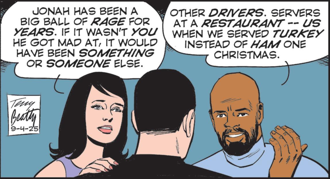 Fictional character OCR: JONAH HAS BEEN A BIG BALL OF RAGE FOR YEARS. IF IT WASN'T YOU HE GOT MAD ATIT WOULD HAVE BEEN SOMETHING OR SOMEONE ELSE. OTHER DRIVERS. SERVERS AT A RESTAURANT -- US WHEN WE SERVED TURKEY INSTEAD OF HAM ONE CHRISTMAS. Teny Beatty 9-4-25 JONAH HAS BEEN A BIG BALL OF RAGE FOR YEARS . IF IT WASN'T YOU HE GOT MAD ATIT WOULD HAVE BEEN SOMETHING OR SOMEONE ELSE . OTHER DRIVERS . SERVERS AT A RESTAURANT -- US WHEN WE SERVED TURKEY INSTEAD OF HAM ONE CHRISTMAS . Teny Beatty 9-4-25