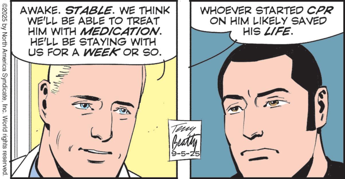 Comic book OCR: AWAKE. STABLE. WE THINK WE'LL BE ABLE TO TREAT HIM WITH MEDICATION. HE'LL BE STAYING WITH US FOR A WEEK OR SO. WHOEVER STARTED CPR ON HIM LIKELY SAVED HIS LIFE. ©2025 by North America SyndicateInc. World rights reserved. Teny Beatty 9-5-25 AWAKE . STABLE . WE THINK WE'LL BE ABLE TO TREAT HIM WITH MEDICATION . HE'LL BE STAYING WITH US FOR A WEEK OR SO . WHOEVER STARTED CPR ON HIM LIKELY SAVED HIS LIFE . © 2025 by North America SyndicateInc. World rights reserved . Teny Beatty 9-5-25
