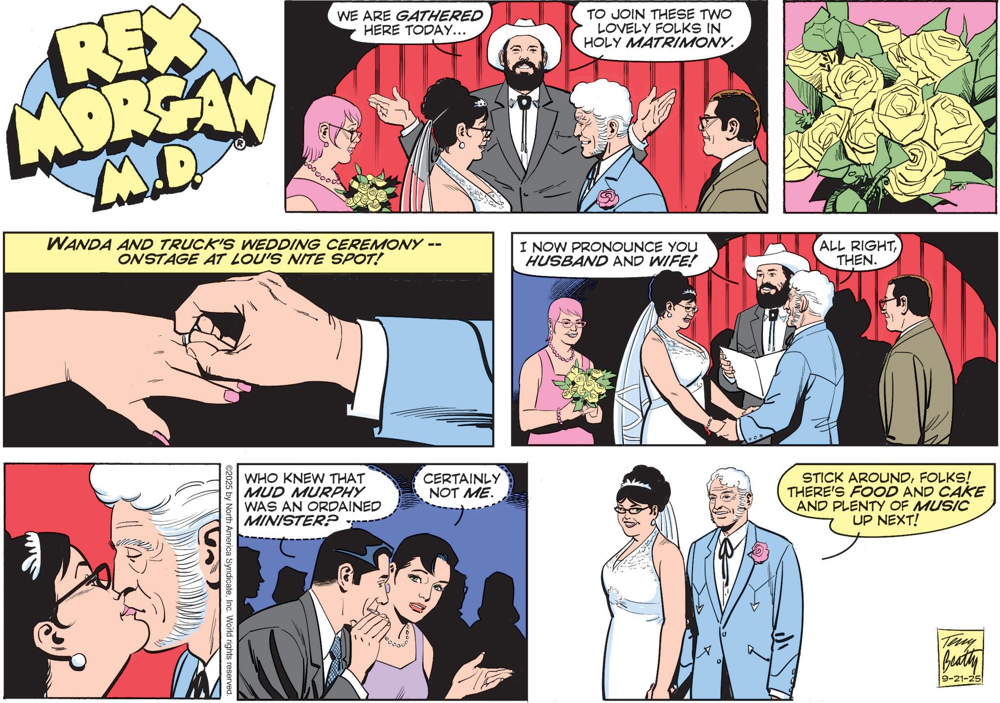 Publication OCR: REX MORGAN M.D WE ARE GATHERED HERE TODAY... WANDA AND TRUCK'S WEDDING CEREMONY · ONSTAGE AT LOU'S NITE SPOT! TO JOIN THESE TWO LOVELY FOLKS IN HOLY MATRIMONY. -- I NOW PRONOUNCE YOU HUSBAND AND WIFE! ALL RIGHT THEN. WHO KNEW THAT MUD MURPHY WAS AN ORDAINED MINISTER? CERTAINLY NOT ME. STICK AROUNDFOLKS! THERE'S FOOD AND CAKE AND PLENTY OF MUSIC UP NEXT! ©2025 by North America SyndicateInc. World rights reserved. Teny Beatty 9-21-25 REX MORGAN M.D WE ARE GATHERED HERE TODAY ... WANDA AND TRUCK'S WEDDING CEREMONY · ONSTAGE AT LOU'S NITE SPOT ! TO JOIN THESE TWO LOVELY FOLKS IN HOLY MATRIMONY . -- I NOW PRONOUNCE YOU HUSBAND AND WIFE ! ALL RIGHT THEN . WHO KNEW THAT MUD MURPHY WAS AN ORDAINED MINISTER ? CERTAINLY NOT ME . STICK AROUNDFOLKS ! THERE'S FOOD AND CAKE AND PLENTY OF MUSIC UP NEXT ! © 2025 by North America SyndicateInc. World rights reserved . Teny Beatty 9-21-25