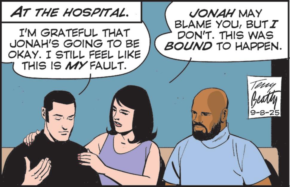 Fictional character OCR: AT THE HOSPITAL. I'M GRATEFUL THAT JONAH'S GOING TO BE OKAY. I STILL FEEL LIKE THIS IS MY FAULT. JONAH MAY BLAME YOUBUT I DON'T. THIS WAS BOUND TO HAPPEN. Teny Beatty 9-8-25 AT THE HOSPITAL . I'M GRATEFUL THAT JONAH'S GOING TO BE OKAY . I STILL FEEL LIKE THIS IS MY FAULT . JONAH MAY BLAME YOUBUT I DON'T . THIS WAS BOUND TO HAPPEN . Teny Beatty 9-8-25