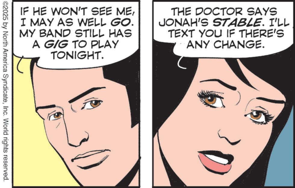 Photo caption OCR: IF HE WON'T SEE MEI MAY AS WELL GO. MY BAND STILL HAS A GIG TO PLAY TONIGHT. THE DOCTOR SAYS JONAH'S STABLE. I'LL TEXT YOU IF THERE'S ANY CHANGE. ©2025 by North America SyndicateInc. World rights reserved. IF HE WON'T SEE MEI MAY AS WELL GO . MY BAND STILL HAS A GIG TO PLAY TONIGHT . THE DOCTOR SAYS JONAH'S STABLE . I'LL TEXT YOU IF THERE'S ANY CHANGE . © 2025 by North America SyndicateInc. World rights reserved .