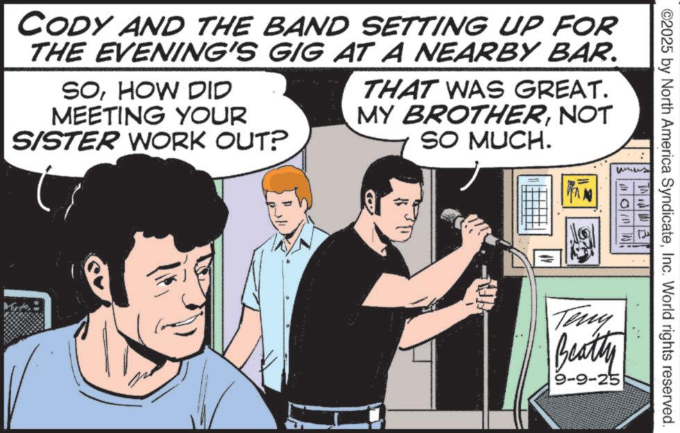 Animation OCR: ©2025 by North America SyndicateInc. World rights reserved. CODY AND THE BAND SETTING UP FOR THE EVENING'S GIG AT A NEARBY BAR. SOHOW DID MEETING YOUR SISTER WORK OUT? ? THAT WAS GREAT. MY BROTHERNOT SO MUCH. Ket Teny Beatty 9-9-25 © 2025 by North America SyndicateInc. World rights reserved . CODY AND THE BAND SETTING UP FOR THE EVENING'S GIG AT A NEARBY BAR . SOHOW DID MEETING YOUR SISTER WORK OUT ? ? THAT WAS GREAT . MY BROTHERNOT SO MUCH . Ket Teny Beatty 9-9-25