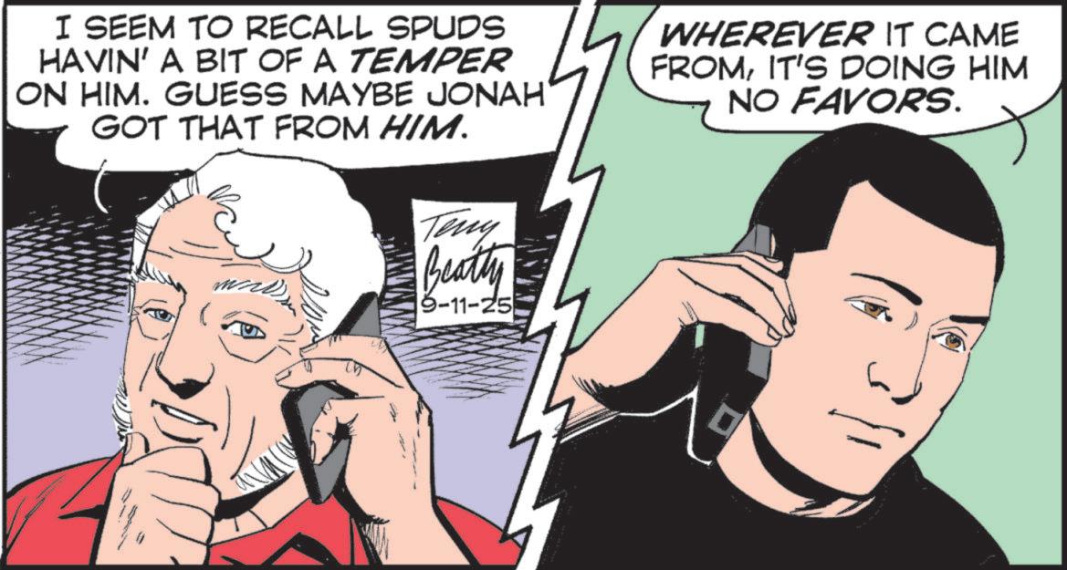 Animation OCR: I SEEM TO RECALL SPUDS HAVIN' A BIT OF A TEMPER ON HIM. GUESS MAYBE JONAH GOT THAT FROM HIM. WHEREVER IT CAME FROMIT'S DOING HIM NO FAVORS. Teny Beatly 9-11-25 I SEEM TO RECALL SPUDS HAVIN ' A BIT OF A TEMPER ON HIM . GUESS MAYBE JONAH GOT THAT FROM HIM . WHEREVER IT CAME FROMIT'S DOING HIM NO FAVORS . Teny Beatly 9-11-25