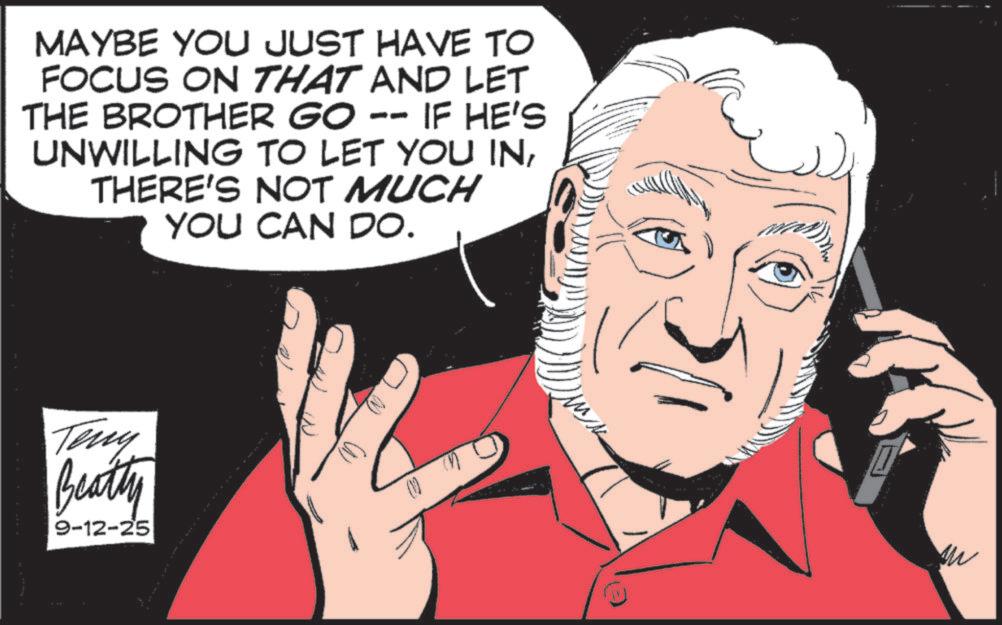 Comics OCR: MAYBE YOU JUST HAVE TO FOCUS ON THAT AND LET THE BROTHER GO -- IF HE'S UNWILLING TO LET YOU INTHERE'S NOT MUCH YOU CAN DO. Teny Beatty 9-12-25 MAYBE YOU JUST HAVE TO FOCUS ON THAT AND LET THE BROTHER GO -- IF HE'S UNWILLING TO LET YOU INTHERE'S NOT MUCH YOU CAN DO . Teny Beatty 9-12-25