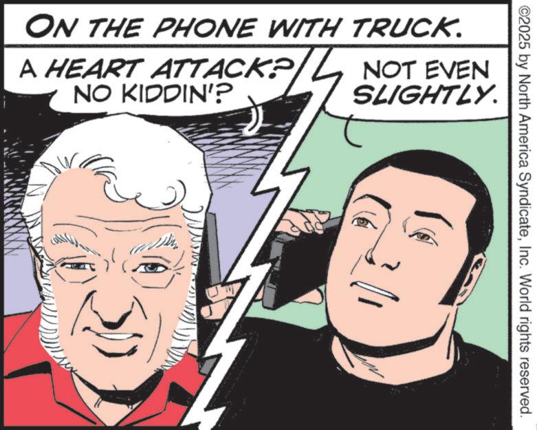 Publication OCR: ©2025 by North America SyndicateInc. World rights reserved. ON THE PHONE WITH TRUCK. A HEART ATTACK? NO KIDDIN'? NOT EVEN SLIGHTLY. © 2025 by North America SyndicateInc. World rights reserved . ON THE PHONE WITH TRUCK . A HEART ATTACK ? NO KIDDIN ' ? NOT EVEN SLIGHTLY .