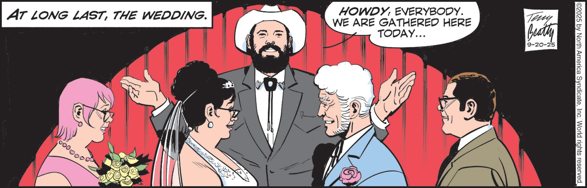 Animated cartoon OCR: ©2025 by North America SyndicateInc. World rights reserved. AT LONG LASTTHE WEDDING. HOWDYEVERYBODY. WE ARE GATHERED HERE TODAY... Teny Beatty 9-20-25 © 2025 by North America SyndicateInc. World rights reserved . AT LONG LASTTHE WEDDING . HOWDYEVERYBODY . WE ARE GATHERED HERE TODAY ... Teny Beatty 9-20-25