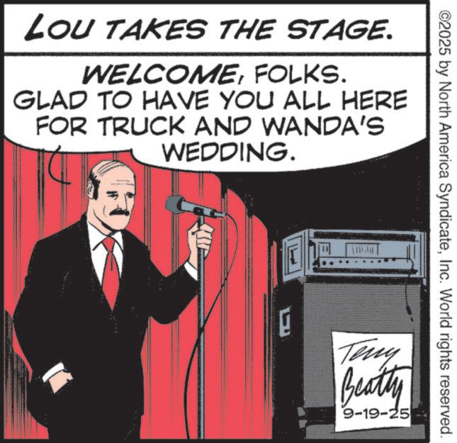 Moustache OCR: LOU TAKES THE STAGE. WELCOMEFOLKS. GLAD TO HAVE YOU ALL HERE FOR TRUCK AND WANDA'S WEDDING. ©2025 by North America SyndicateInc. World rights reserved. E Teny Beatty 9-19-25 LOU TAKES THE STAGE . WELCOMEFOLKS . GLAD TO HAVE YOU ALL HERE FOR TRUCK AND WANDA'S WEDDING . © 2025 by North America SyndicateInc. World rights reserved . E Teny Beatty 9-19-25