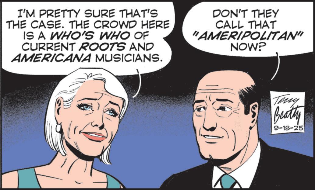 Comic book OCR: I'M PRETTY SURE THAT'S THE CASE. THE CROWD HERE IS A WHO'S WHO OF CURRENT ROOTS AND AMERICANA MUSICIANS. DON'T THEY CALL THAT "AMERIPOLITAN" NOW? Teny Beatty 9-18-25 I'M PRETTY SURE THAT'S THE CASE . THE CROWD HERE IS A WHO'S WHO OF CURRENT ROOTS AND AMERICANA MUSICIANS . DON'T THEY CALL THAT " AMERIPOLITAN " NOW ? Teny Beatty 9-18-25
