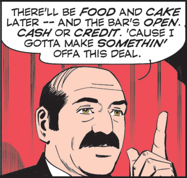 Fictional character OCR: THERE'LL BE FOOD AND CAKE LATER -- AND THE BAR'S OPEN. CASH OR CREDIT. 'CAUSE I GOTTA MAKE SOMETHIN' OFFA THIS DEAL. THERE'LL BE FOOD AND CAKE LATER -- AND THE BAR'S OPEN . CASH OR CREDIT . ' CAUSE I GOTTA MAKE SOMETHIN ' OFFA THIS DEAL .