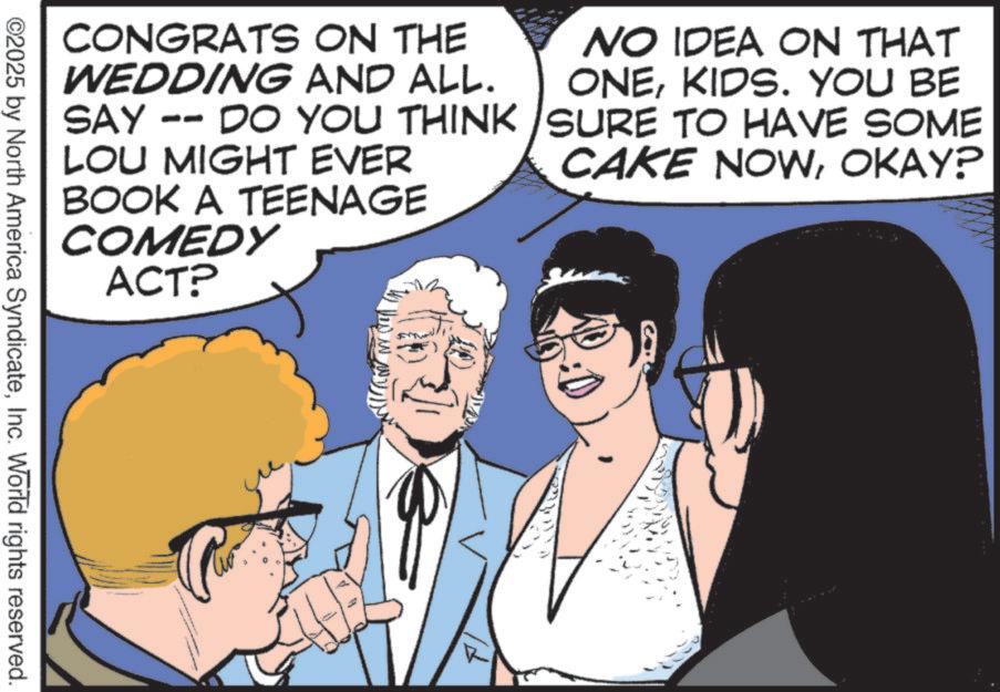 Fictional character OCR: CONGRATS ON THE WEDDING AND ALL. SAY -- DO YOU THINK LOU MIGHT EVER BOOK A TEENAGE COMEDY ACT? NO IDEA ON THAT ONEKIDS. YOU BE SURE TO HAVE SOME CAKE NOWOKAY? ©2025 by North America SyndicateInc. World rights reserved. CONGRATS ON THE WEDDING AND ALL . SAY -- DO YOU THINK LOU MIGHT EVER BOOK A TEENAGE COMEDY ACT ? NO IDEA ON THAT ONEKIDS . YOU BE SURE TO HAVE SOME CAKE NOWOKAY ? © 2025 by North America SyndicateInc. World rights reserved .