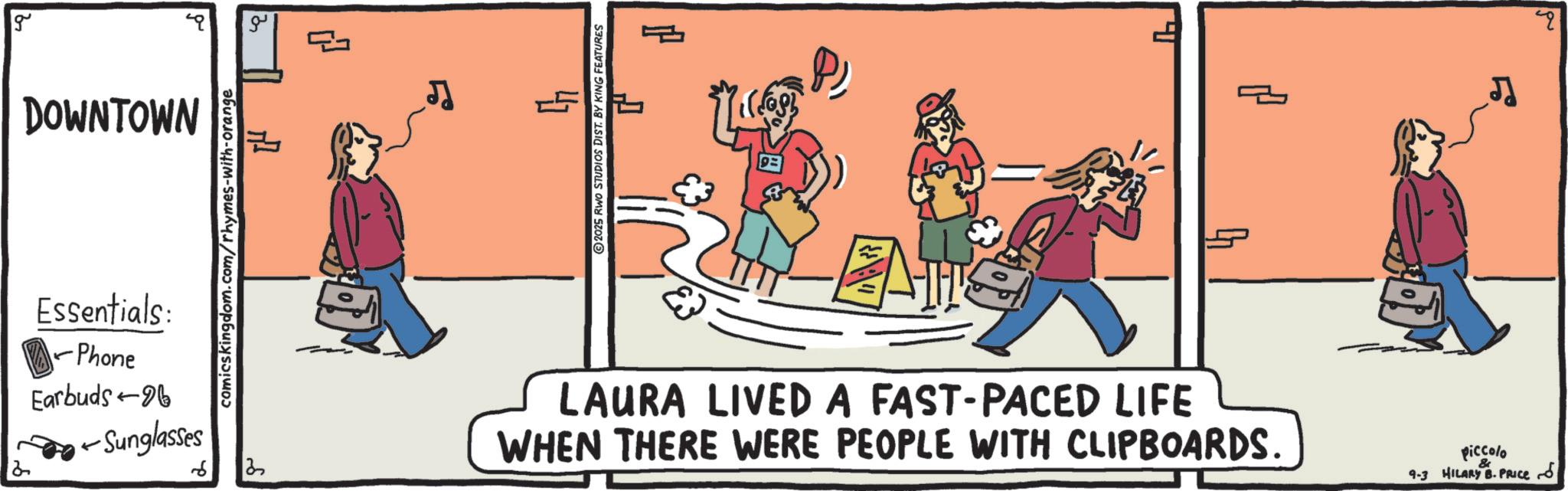 Animation OCR: g DOWNTOWN ? Essentials: Phone Earbuds-96 - -Sunglasses comicskingdom.com/rhymes-with-orange 13 LAURA LIVED A FAST-PACED LIFE WHEN THERE WERE PEOPLE WITH CLIPBOARDS. piccolo 9-3 HILARY B.Pluce & ?? ? g DOWNTOWN ? Essentials : Phone Earbuds - 96 - -Sunglasses comicskingdom.com/rhymes-with-orange 13 LAURA LIVED A FAST - PACED LIFE WHEN THERE WERE PEOPLE WITH CLIPBOARDS . piccolo 9-3 HILARY B.Pluce & ?? ?
