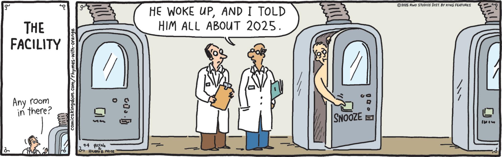 Animation OCR: g THE FACILITY HE WOKE UPAND I TOLD HIM ALL ABOUT 2025. 2025 RWO STUDIOS DIST. BY KING FEATURES Any room in there? comicskingdom.com/rhymes-with-orange 0 B [{ 94 Piccolo HILARY B. PRICE SNOOZE g THE FACILITY HE WOKE UPAND I TOLD HIM ALL ABOUT 2025 . 2025 RWO STUDIOS DIST . BY KING FEATURES Any room in there ? comicskingdom.com/rhymes-with-orange 0 B [ { 94 Piccolo HILARY B. PRICE SNOOZE