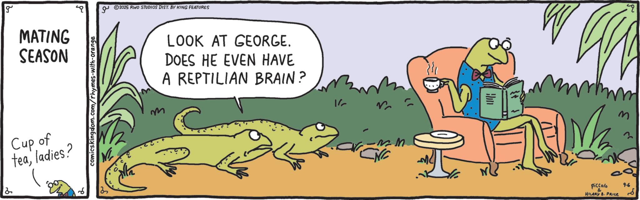 Animated cartoon OCR: g MATING SEASON Cup of tealadies? comicskingdom.com/rhymes-with-orange 6 25 ?? 2025 RWO STUDIOS DIST. BY KING FEATURES m LOOK AT GEORGE. DOES HE EVEN HAVE A REPTILIAN BRAIN? 1/ CNC piccolo HILARY 8. PRICE m 9.6 ?? " g MATING SEASON Cup of tealadies ? comicskingdom.com/rhymes-with-orange 6 25 ?? 2025 RWO STUDIOS DIST . BY KING FEATURES m LOOK AT GEORGE . DOES HE EVEN HAVE A REPTILIAN BRAIN ? 1 / CNC piccolo HILARY 8. PRICE m 9.6 ?? "