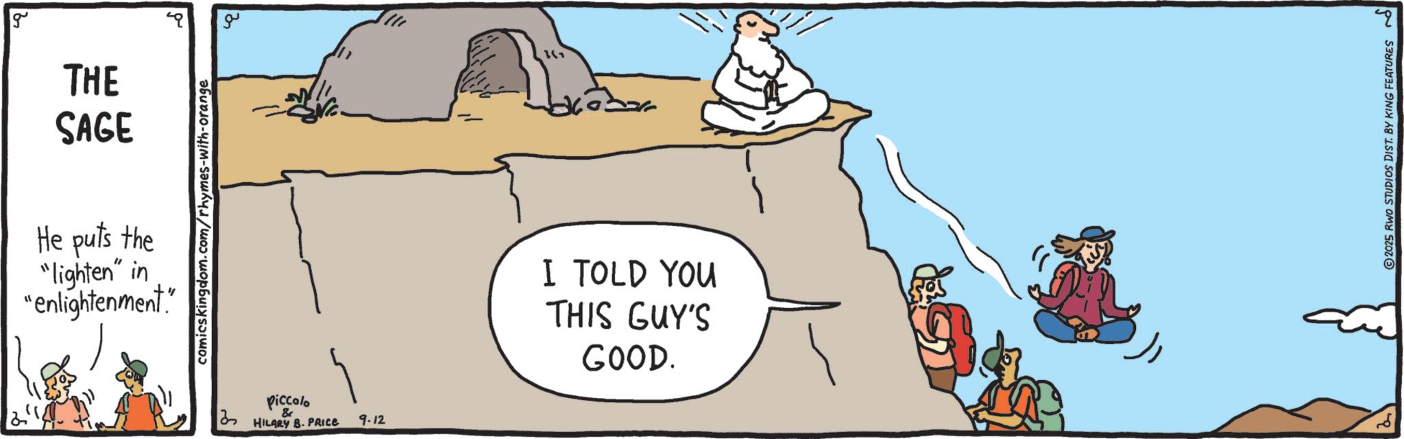 Adventure OCR: g THE SAGE He puts the "lighten" in "enlightenment." comicskingdom.com/rhymes-with-orange Piccolo & HILARY B. PRICE 9.12 ?? I TOLD YOU THIS GUY'S GOOD. 2025 RWO STUDIOS DIST. BY KING FEATURES ? g THE SAGE He puts the " lighten " in " enlightenment . " comicskingdom.com/rhymes-with-orange Piccolo & HILARY B. PRICE 9.12 ?? I TOLD YOU THIS GUY'S GOOD . 2025 RWO STUDIOS DIST . BY KING FEATURES ?
