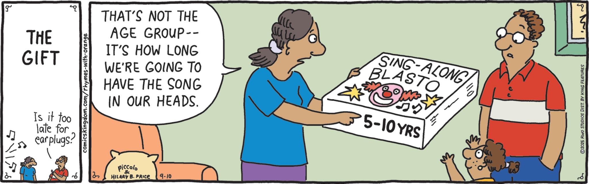 Handwriting OCR: g THAT'S NOT THE WE'RE GOING TO HAVE THE SONG THE AGE GROUP-- GIFT Is it too late for earplugs? comicskingdom.com/rhymes-with-orange IT'S HOW LONG 3 IN OUR HEADS. piccolo HILARY B. PRICE 9-10 SING-ALONG BLASTO 5-10YRS - 110 " 2025 RWO STUDIOS DIST. BY KING FEATURES ?? g THAT'S NOT THE WE'RE GOING TO HAVE THE SONG THE AGE GROUP-- GIFT Is it too late for earplugs ? comicskingdom.com/rhymes-with-orange IT'S HOW LONG 3 IN OUR HEADS . piccolo HILARY B. PRICE 9-10 SING - ALONG BLASTO 5-10YRS - 110 " 2025 RWO STUDIOS DIST . BY KING FEATURES ??
