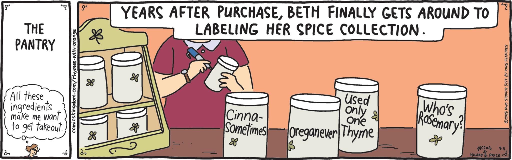Fiction OCR: g 2 THE PANTRY All these ingredients make me want to get takeout. comics kingdom.com/rhymes-with-orange 88 YEARS AFTER PURCHASEBETH FINALLY GETS AROUND TO LABELING HER SPICE COLLECTION. 88 Used only & Who's Rosemary? 8 88 of Cinna- Sometimes 88 one Oreganever Thyme B q 2025 RWO STUDIOS DIST. BY KING FEATURES & 4-11 piccolo HILARY B. PRICE~ g 2 THE PANTRY All these ingredients make me want to get takeout . comics kingdom.com/rhymes-with-orange 88 YEARS AFTER PURCHASEBETH FINALLY GETS AROUND TO LABELING HER SPICE COLLECTION . 88 Used only & Who's Rosemary ? 8 88 of Cinna- Sometimes 88 one Oreganever Thyme B q 2025 RWO STUDIOS DIST . BY KING FEATURES & 4-11 piccolo HILARY B. PRICE ~