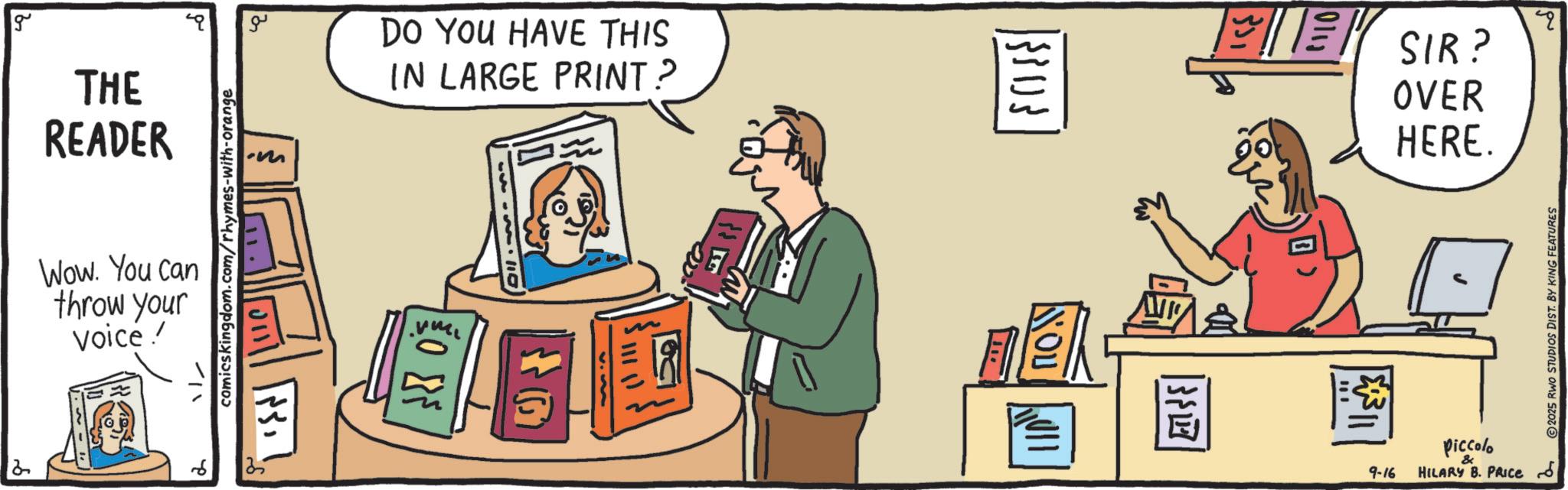 OCR: g THE READER ?? -m comicskingdom.com/rhymes-with-orange Wow. You can throw your Voice! 2 DO YOU HAVE THIS IN LARGE PRINT? ???? O G 33103 NOU 011 SIR? OVER HERE. Q 2025 RWO STUDIOS DIST. BY KING FEATURES piccolo 9-16 & HILARY B. PRICE & g THE READER ?? -m comicskingdom.com/rhymes-with-orange Wow . You can throw your Voice ! 2 DO YOU HAVE THIS IN LARGE PRINT ? ???? O G 33103 NOU 011 SIR ? OVER HERE . Q 2025 RWO STUDIOS DIST . BY KING FEATURES piccolo 9-16 & HILARY B. PRICE &