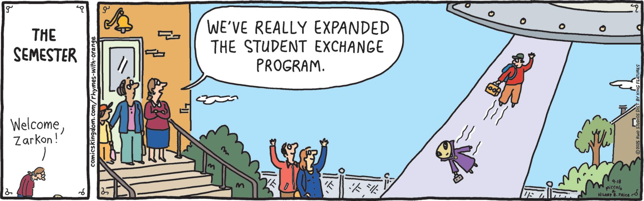 Animation OCR: g THE SEMESTER WelcomeZarkon! comicskingdom.com/rhymes-with-orange Th W w WE'VE REALLY EXPANDED THE STUDENT EXCHANGE PROGRAM. 20 #13 % 0 0 9-18 piccolo HILARY B. PRIce C 2025 RWO STUDIOS DIST. BY KING FEATURES 25 g THE SEMESTER WelcomeZarkon ! comicskingdom.com/rhymes-with-orange Th W w WE'VE REALLY EXPANDED THE STUDENT EXCHANGE PROGRAM . 20 # 13 % 0 0 9-18 piccolo HILARY B. PRIce C 2025 RWO STUDIOS DIST . BY KING FEATURES 25