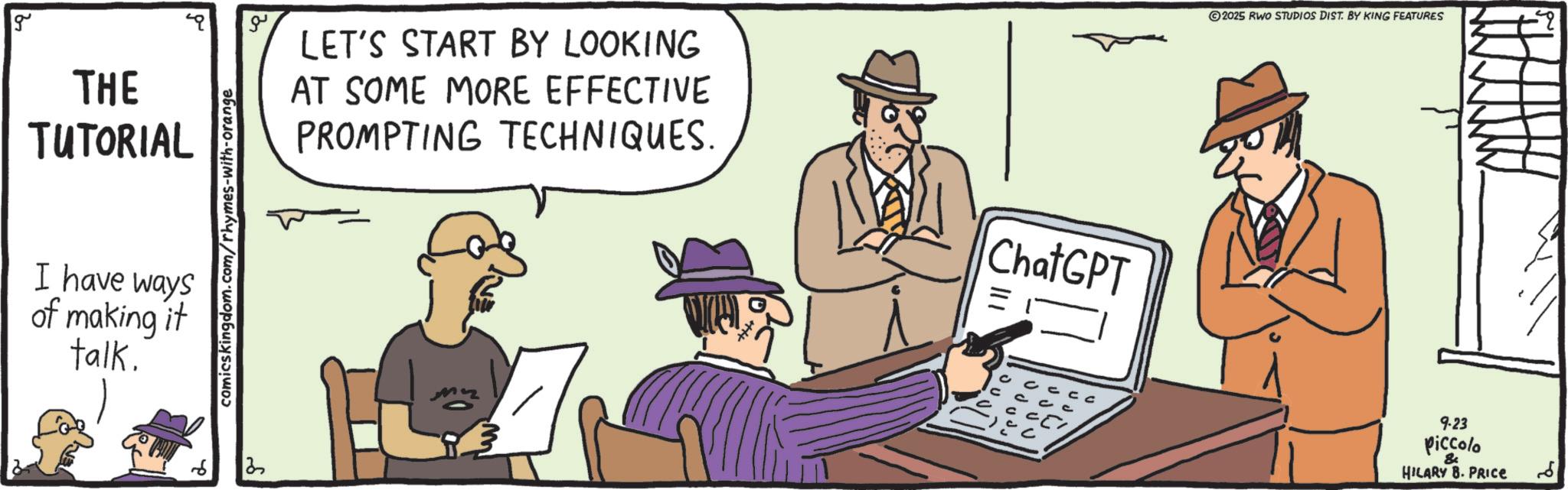 Fiction OCR: g ?? THE TUTORIAL LET'S START BY LOOKING AT SOME MORE EFFECTIVE PROMPTING TECHNIQUES. I have ways of making it talk. comicskingdom.com/rhymes-with-orange 13 ChatGPT = 2025 RWO STUDIOS DIST. BY KING FEATURES 9.23 piccolo HILARY B. PRICE ?? g ?? THE TUTORIAL LET'S START BY LOOKING AT SOME MORE EFFECTIVE PROMPTING TECHNIQUES . I have ways of making it talk . comicskingdom.com/rhymes-with-orange 13 ChatGPT = 2025 RWO STUDIOS DIST . BY KING FEATURES 9.23 piccolo HILARY B. PRICE ??