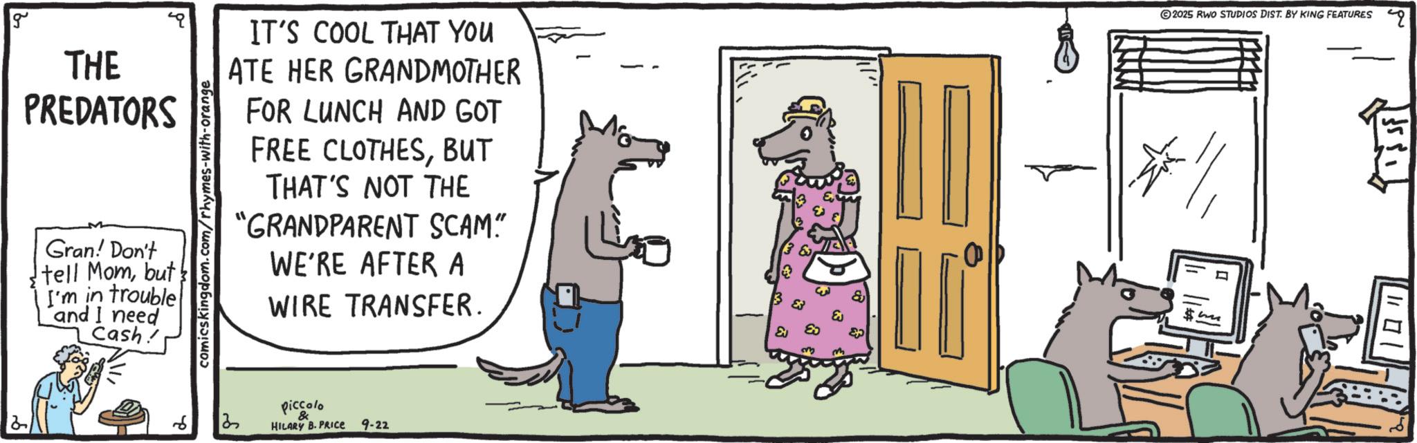 Canidae OCR: g THE PREDATORS Gran! Don't tell Mombut I'm in trouble and I need Cash! comicskingdom.com/rhymes-with-orange IT'S COOL THAT YOU ATE HER GRANDMOTHER FOR LUNCH AND GOT FREE CLOTHESBUT THAT'S NOT THE "GRANDPARENT SCAM." WE'RE AFTER A WIRE TRANSFER. 2025 RWO STUDIOS DIST. BY KING FEATURES piccolo & HILARY B. PRICE 9-22 g THE PREDATORS Gran ! Don't tell Mombut I'm in trouble and I need Cash ! comicskingdom.com/rhymes-with-orange IT'S COOL THAT YOU ATE HER GRANDMOTHER FOR LUNCH AND GOT FREE CLOTHESBUT THAT'S NOT THE " GRANDPARENT SCAM . " WE'RE AFTER A WIRE TRANSFER . 2025 RWO STUDIOS DIST . BY KING FEATURES piccolo & HILARY B. PRICE 9-22