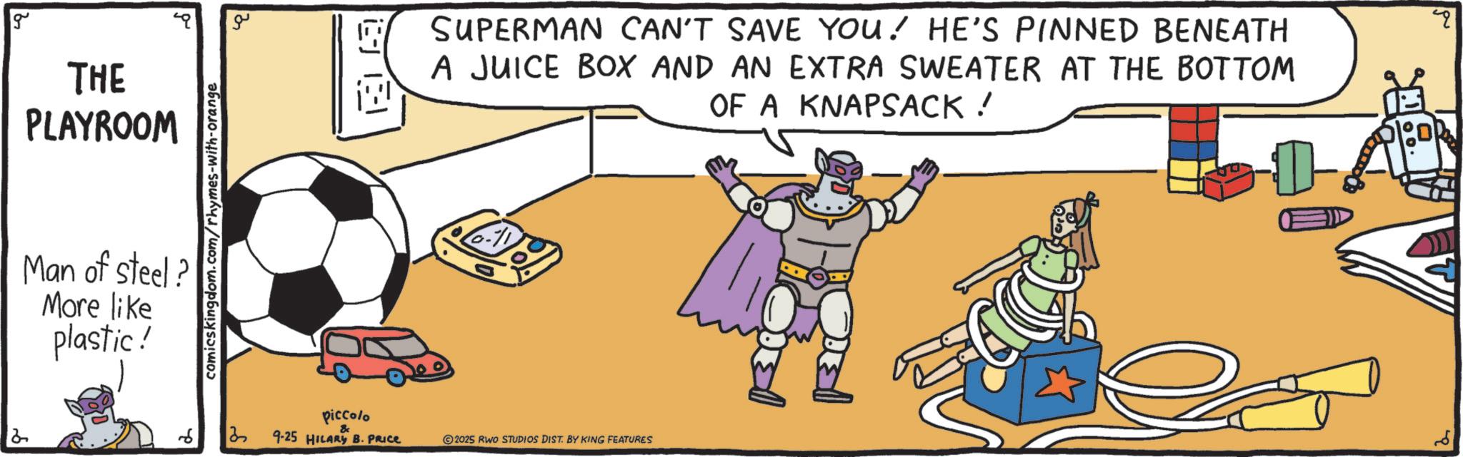 Graphics OCR: g THE PLAYROOM Man of steel? More like plastic! comicskingdom.com/rhymes-with-orange ?? SUPERMAN CAN'T SAVE YOU! HE'S PINNED BENEATH A JUICE BOX AND AN EXTRA SWEATER AT THE BOTTOM OF A KNAPSACK! 13 piccolo 9-25 HILARY B. PRICE 2025 RWO STUDIOS DIST. BY KING FEATURES g THE PLAYROOM Man of steel ? More like plastic ! comicskingdom.com/rhymes-with-orange ?? SUPERMAN CAN'T SAVE YOU ! HE'S PINNED BENEATH A JUICE BOX AND AN EXTRA SWEATER AT THE BOTTOM OF A KNAPSACK ! 13 piccolo 9-25 HILARY B. PRICE 2025 RWO STUDIOS DIST . BY KING FEATURES