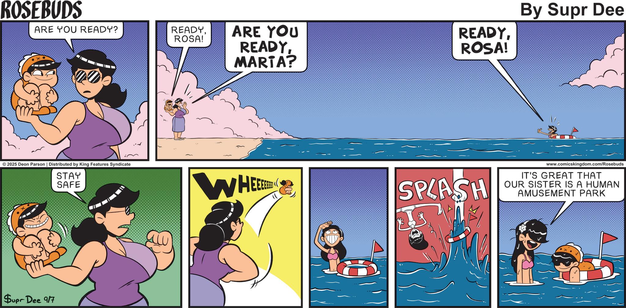 Publication OCR: ROSEBUDS ARE YOU READY? READYROSA! © 2025 Deon Parson | Distributed by King Features Syndicate STAY SAFE Supr Dee 917 ARE YOU READYMARTA? By Supr Dee READYROSA! WHEE SPLASH www.comicskingdom.com/Rosebuds IT'S GREAT THAT OUR SISTER IS A HUMAN AMUSEMENT PARK ROSEBUDS ARE YOU READY ? READYROSA ! © 2025 Deon Parson | Distributed by King Features Syndicate STAY SAFE Supr Dee 917 ARE YOU READYMARTA ? By Supr Dee READYROSA ! WHEE SPLASH www.comicskingdom.com/Rosebuds IT'S GREAT THAT OUR SISTER IS A HUMAN AMUSEMENT PARK