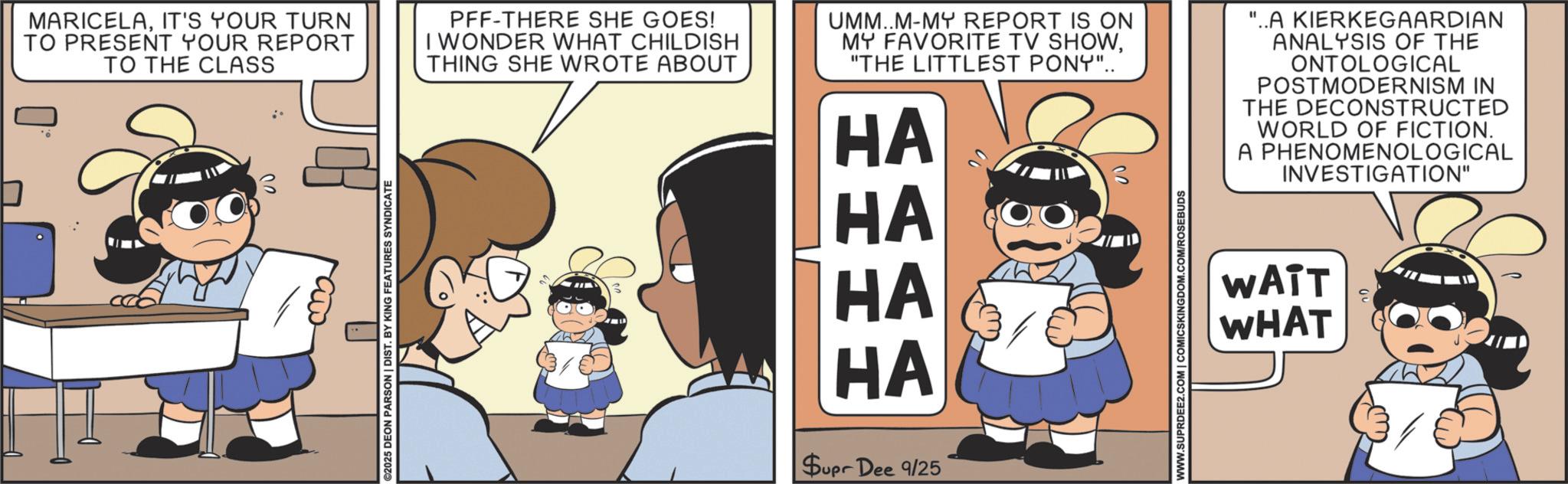 Happiness OCR: MARICELAIT'S YOUR TURN TO PRESENT YOUR REPORT TO THE CLASS ©2025 DEON PARSON | DIST. BY KING FEATURES SYNDICATE PFF-THERE SHE GOES! I WONDER WHAT CHILDISH THING SHE WROTE ABOUT UMM..M-MY REPORT IS ON MY FAVORITE TV SHOW"THE LITTLEST PONY".. HA HA HA HA Supr Dee 9/25 20 WWW.SUPRDEE2.COM | COMICSKINGDOM.COM/ROSEBUDS "..A KIERKEGAARDIAN ANALYSIS OF THE ONTOLOGICAL POSTMODERNISM IN THE DECONSTRUCTED WORLD OF FICTION. A PHENOMENOLOGICAL INVESTIGATION" WATT WHAT MARICELAIT'S YOUR TURN TO PRESENT YOUR REPORT TO THE CLASS © 2025 DEON PARSON | DIST . BY KING FEATURES SYNDICATE PFF - THERE SHE GOES ! I WONDER WHAT CHILDISH THING SHE WROTE ABOUT UMM..M - MY REPORT IS ON MY FAVORITE TV SHOW" THE LITTLEST PONY " .. HA HA HA HA Supr Dee 9/25 20 WWW.SUPRDEE2.COM | COMICSKINGDOM.COM/ROSEBUDS " ..A KIERKEGAARDIAN ANALYSIS OF THE ONTOLOGICAL POSTMODERNISM IN THE DECONSTRUCTED WORLD OF FICTION . A PHENOMENOLOGICAL INVESTIGATION " WATT WHAT