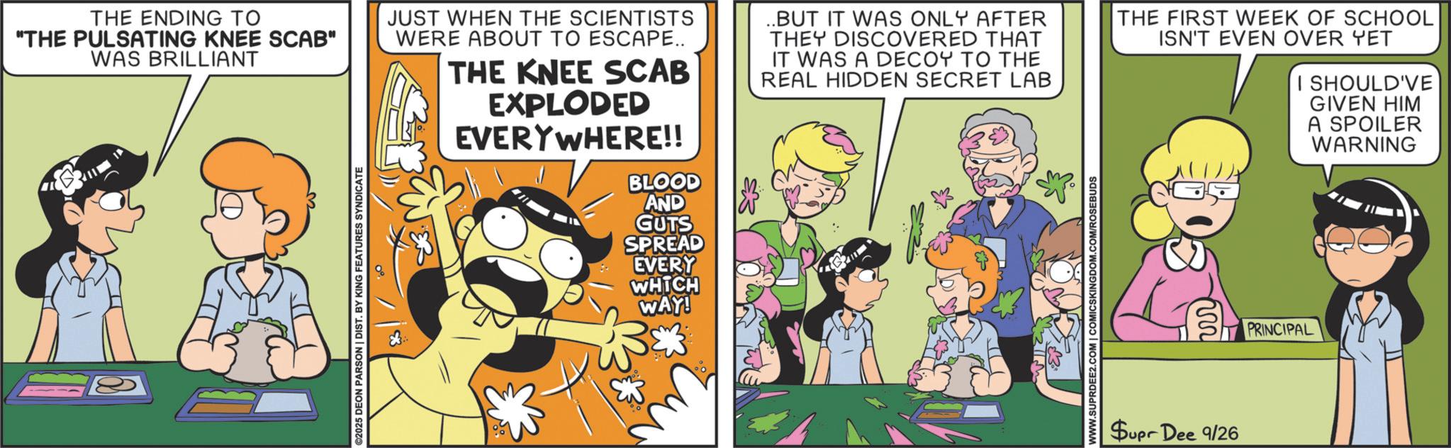 Animation OCR: THE ENDING TO "THE PULSATING KNEE SCAB" WAS BRILLIANT JUST WHEN THE SCIENTISTS WERE ABOUT TO ESCAPE.. THE KNEE SCAB EXPLODED EVERYWHERE!! BLOOD ..BUT IT WAS ONLY AFTER THEY DISCOVERED THAT IT WAS A DECOY TO THE REAL HIDDEN SECRET LAB THE FIRST WEEK OF SCHOOL ISN'T EVEN OVER YET I SHOULD'VE GIVEN HIM A SPOILER WARNING ©2025 DEON PARSON | DIST. BY KING FEATURES SYNDICATE AND GUTS SPREAD EVERY WHICH WAY! WWW.SUPRDEE2.COM | COMICSKINGDOM.COM/ROSEBUDS m Supr Dee 9/26 PRINCIPAL THE ENDING TO " THE PULSATING KNEE SCAB " WAS BRILLIANT JUST WHEN THE SCIENTISTS WERE ABOUT TO ESCAPE .. THE KNEE SCAB EXPLODED EVERYWHERE !! BLOOD ..BUT IT WAS ONLY AFTER THEY DISCOVERED THAT IT WAS A DECOY TO THE REAL HIDDEN SECRET LAB THE FIRST WEEK OF SCHOOL ISN'T EVEN OVER YET I SHOULD'VE GIVEN HIM A SPOILER WARNING © 2025 DEON PARSON | DIST . BY KING FEATURES SYNDICATE AND GUTS SPREAD EVERY WHICH WAY ! WWW.SUPRDEE2.COM | COMICSKINGDOM.COM/ROSEBUDS m Supr Dee 9/26 PRINCIPAL
