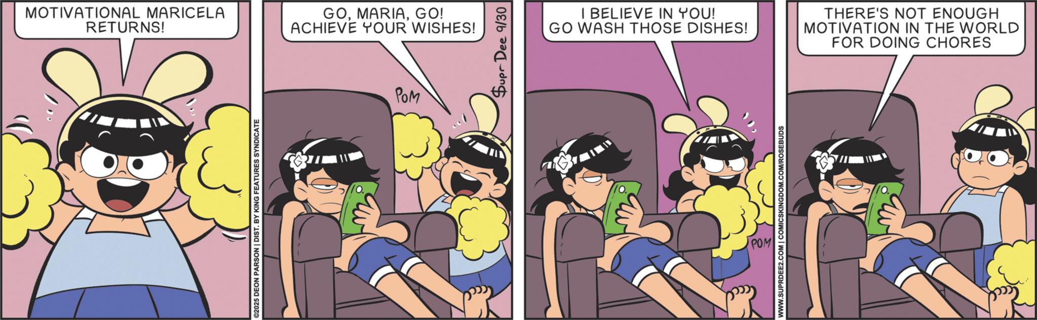 Comic book OCR: MOTIVATIONAL MARICELA RETURNS! ©2025 DEON PARSON | DIST. BY KING FEATURES SYNDICATE GOGO! ACHIEVE YOUR WISHES! PaM Supr Dee 9/30 I BELIEVE IN YOU! GO WASH THOSE DISHES! THERE'S NOT ENOUGH MOTIVATION IN THE WORLD FOR DOING CHORES WWW.SUPRDEE2.COM | COMICSKINGDOM.COM/ROSEBUDS POM MOTIVATIONAL MARICELA RETURNS ! © 2025 DEON PARSON | DIST . BY KING FEATURES SYNDICATE GOGO ! ACHIEVE YOUR WISHES ! PaM Supr Dee 9/30 I BELIEVE IN YOU ! GO WASH THOSE DISHES ! THERE'S NOT ENOUGH MOTIVATION IN THE WORLD FOR DOING CHORES WWW.SUPRDEE2.COM | COMICSKINGDOM.COM/ROSEBUDS POM