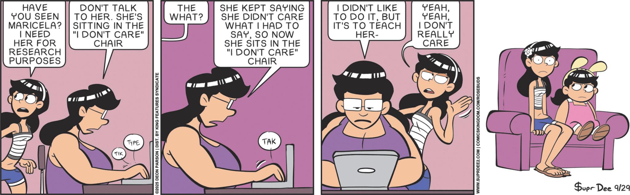 Fictional character OCR: HAVE YOU SEEN MARICELA? I NEED HER FOR RESEARCH PURPOSES DON'T TALK TO HER. SHE'S SITTING IN THE "I DON'T CARE" CHAIR TIK TYPE ©2025 DEON PARSON | DIST. BY KING FEATURES SYNDICATE THE WHAT? SHE KEPT SAYING SHE DIDN'T CARE WHAT I HAD TO SAYSO NOW SHE SITS IN THE "I DON'T CARE" CHAIR I DIDN'T LIKE TO DO ITBUT IT'S TO TEACH HER- YEAHI DON'T REALLY CARE TAK WWW.SUPRDEE2.COM | COMICSKINGDOM.COM/ROSEBUDS Supr Dee 9/29 HAVE YOU SEEN MARICELA ? I NEED HER FOR RESEARCH PURPOSES DON'T TALK TO HER . SHE'S SITTING IN THE " I DON'T CARE " CHAIR TIK TYPE © 2025 DEON PARSON | DIST . BY KING FEATURES SYNDICATE THE WHAT ? SHE KEPT SAYING SHE DIDN'T CARE WHAT I HAD TO SAYSO NOW SHE SITS IN THE " I DON'T CARE " CHAIR I DIDN'T LIKE TO DO ITBUT IT'S TO TEACH HER- YEAHI DON'T REALLY CARE TAK WWW.SUPRDEE2.COM | COMICSKINGDOM.COM/ROSEBUDS Supr Dee 9/29