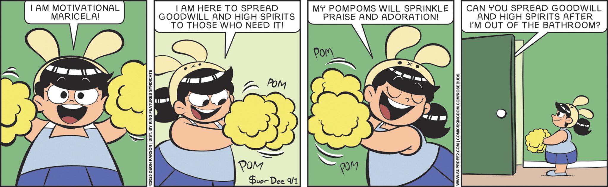 Comic book OCR: I AM MOTIVATIONAL MARICELA! I AM HERE TO SPREAD GOODWILL AND HIGH SPIRITS TO THOSE WHO NEED IT! ©2025 DEON PARSON | DIST. BY KING FEATURES SYNDICATE POM MY POMPOMS WILL SPRINKLE PRAISE AND ADORATION! POM POM POM $upr Dee 9/1 WWW.SUPRDEE2.COM | COMICSKINGDOM.COM/ROSEBUDS CAN YOU SPREAD GOODWILL AND HIGH SPIRITS AFTER I'M OUT OF THE BATHROOM? I AM MOTIVATIONAL MARICELA ! I AM HERE TO SPREAD GOODWILL AND HIGH SPIRITS TO THOSE WHO NEED IT ! © 2025 DEON PARSON | DIST . BY KING FEATURES SYNDICATE POM MY POMPOMS WILL SPRINKLE PRAISE AND ADORATION ! POM POM POM $ upr Dee 9/1 WWW.SUPRDEE2.COM | COMICSKINGDOM.COM/ROSEBUDS CAN YOU SPREAD GOODWILL AND HIGH SPIRITS AFTER I'M OUT OF THE BATHROOM ?
