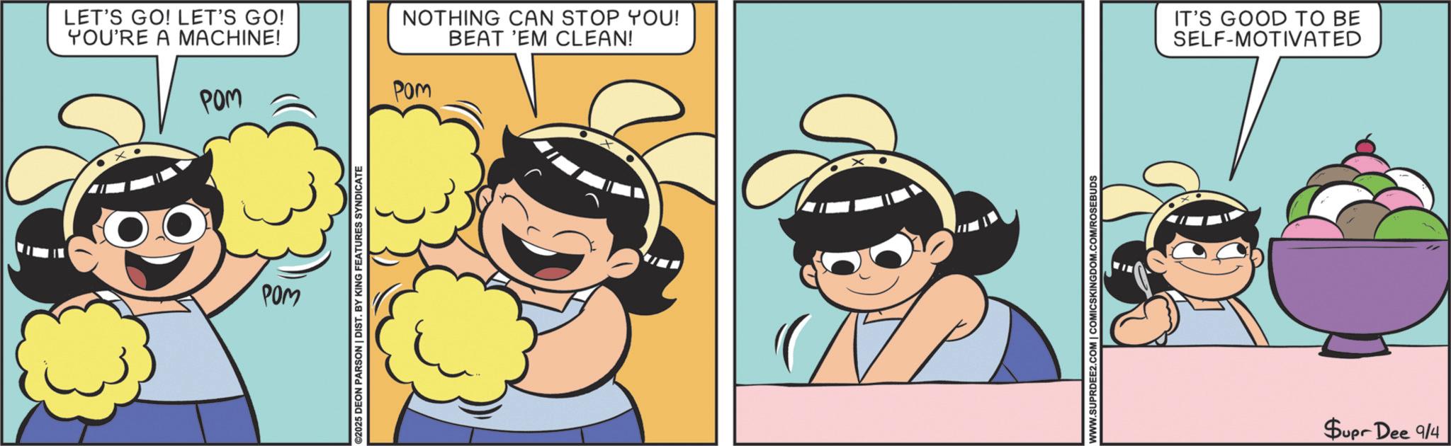 Fiction OCR: LET'S GO! LET'S GO! YOU'RE A MACHINE! POM POM ©2025 DEON PARSON | DIST. BY KING FEATURES SYNDICATE NOTHING CAN STOP YOU! BEAT 'EM CLEAN! Pom X WWW.SUPRDEE2.COM | COMICSKINGDOM.COM/ROSEBUDS IT'S GOOD TO BE SELF-MOTIVATED Supr Dee 9/4 LET'S GO ! LET'S GO ! YOU'RE A MACHINE ! POM POM © 2025 DEON PARSON | DIST . BY KING FEATURES SYNDICATE NOTHING CAN STOP YOU ! BEAT ' EM CLEAN ! Pom X WWW.SUPRDEE2.COM | COMICSKINGDOM.COM/ROSEBUDS IT'S GOOD TO BE SELF - MOTIVATED Supr Dee 9/4
