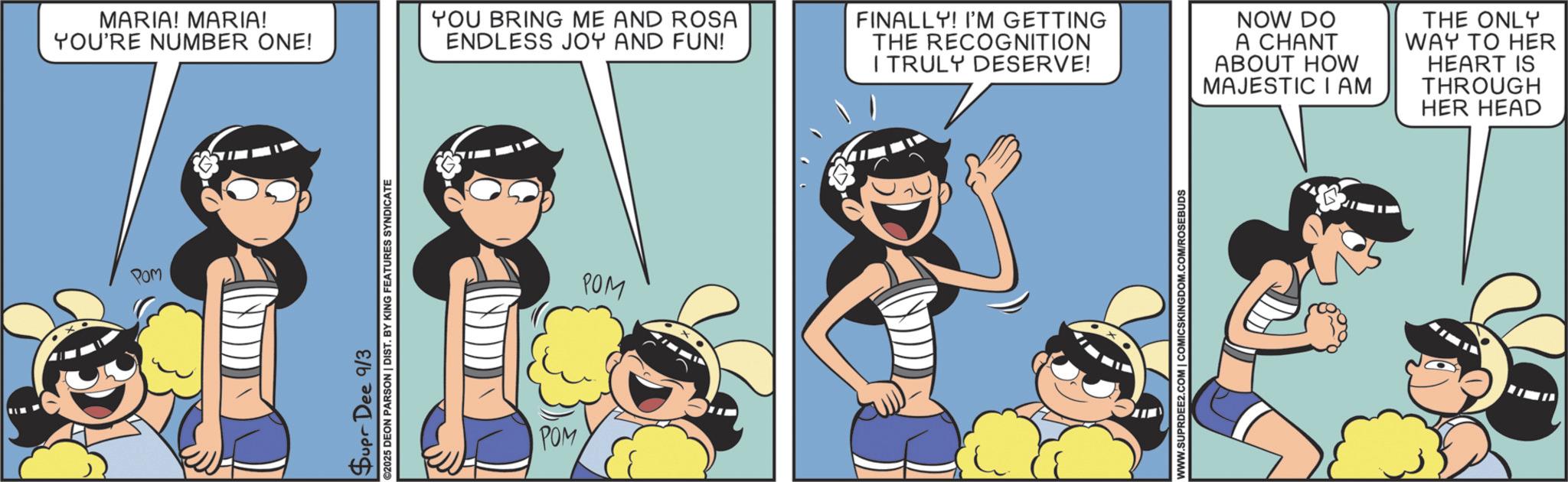 Publication OCR: MARIA! MARIA! YOU'RE NUMBER ONE! Pom Supr Dee 9/3 ©2025 DEON PARSON | DIST. BY KING FEATURES SYNDICATE YOU BRING ME AND ROSA ENDLESS JOY AND FUN! POM POM FINALLY! I'M GETTING THE RECOGNITION I TRULY DESERVE! NOW DO A CHANT ABOUT HOW MAJESTIC IAM THE ONLY WAY TO HER HEART IS THROUGH HER HEAD WWW.SUPRDEE2.COM | COMICSKINGDOM.COM/ROSEBUDS MARIA ! MARIA ! YOU'RE NUMBER ONE ! Pom Supr Dee 9/3 © 2025 DEON PARSON | DIST . BY KING FEATURES SYNDICATE YOU BRING ME AND ROSA ENDLESS JOY AND FUN ! POM POM FINALLY ! I'M GETTING THE RECOGNITION I TRULY DESERVE ! NOW DO A CHANT ABOUT HOW MAJESTIC IAM THE ONLY WAY TO HER HEART IS THROUGH HER HEAD WWW.SUPRDEE2.COM | COMICSKINGDOM.COM/ROSEBUDS