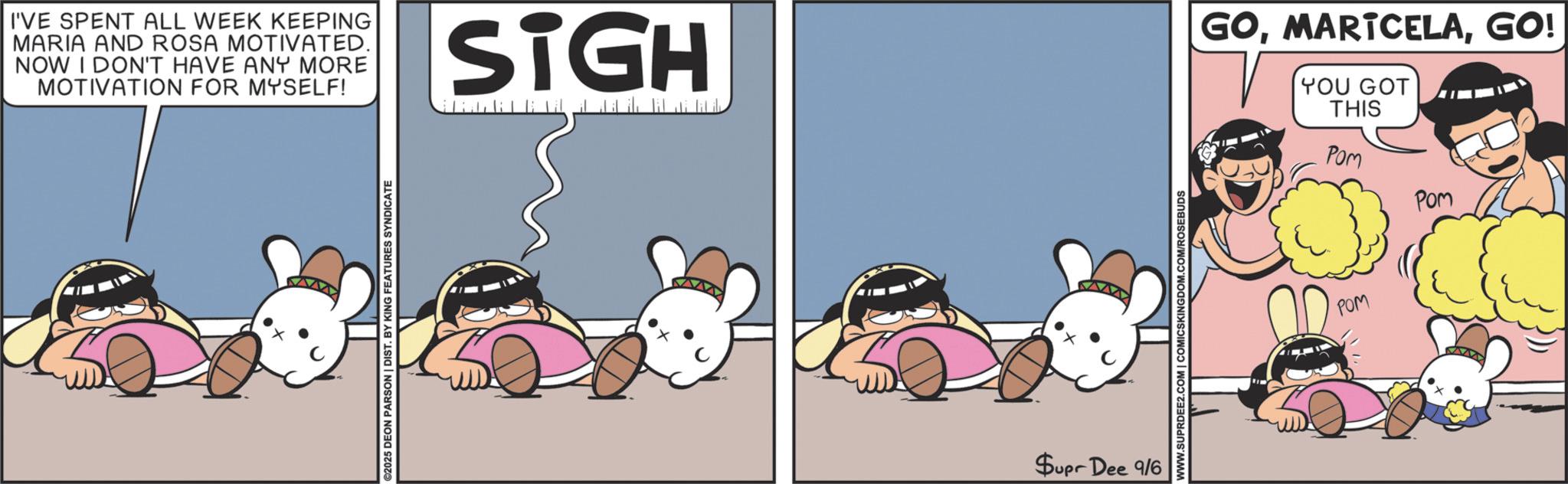 Photo caption OCR: I'VE SPENT ALL WEEK KEEPING MARIA AND ROSA MOTIVATED. NOW I DON'T HAVE ANY MORE MOTIVATION FOR MYSELF! ©2025 DEON PARSON | DIST. BY KING FEATURES SYNDICATE SIGH Supr Dee 9/6 WWW.SUPRDEE2.COM | COMICSKINGDOM.COM/ROSEBUDS GOGO! YOU GOT THIS Pom POM POM I'VE SPENT ALL WEEK KEEPING MARIA AND ROSA MOTIVATED . NOW I DON'T HAVE ANY MORE MOTIVATION FOR MYSELF ! © 2025 DEON PARSON | DIST . BY KING FEATURES SYNDICATE SIGH Supr Dee 9/6 WWW.SUPRDEE2.COM | COMICSKINGDOM.COM/ROSEBUDS GOGO ! YOU GOT THIS Pom POM POM