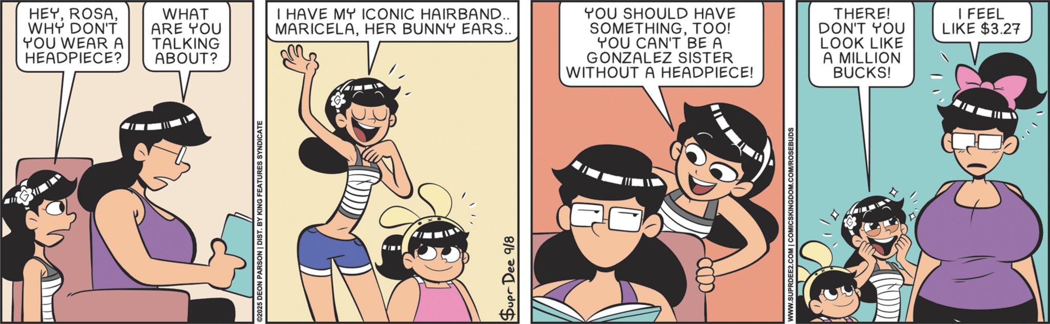 Publication OCR: HEYWHY DON'T YOU WEAR A HEADPIECE? WHAT ARE YOU TALKING ABOUT? I HAVE MY ICONIC HAIRBAND.. MARICELAHER BUNNY EARS.. YOU SHOULD HAVE SOMETHINGTOO! YOU CAN'T BE A GONZALEZ SISTER WITHOUT A HEADPIECE! 2025 DEON PARSON | DIST. BY KING FEATURES SYNDICATE Supr Dee 9/8 WWW.SUPRDEE2.COM | COMICSKINGDOM.COM/ROSEBUDS A MILLION BUCKS! THERE! DON'T YOU LOOK LIKE I FEEL LIKE $3.27 HEYWHY DON'T YOU WEAR A HEADPIECE ? WHAT ARE YOU TALKING ABOUT ? I HAVE MY ICONIC HAIRBAND .. MARICELAHER BUNNY EARS .. YOU SHOULD HAVE SOMETHINGTOO ! YOU CAN'T BE A GONZALEZ SISTER WITHOUT A HEADPIECE ! 2025 DEON PARSON | DIST . BY KING FEATURES SYNDICATE Supr Dee 9/8 WWW.SUPRDEE2.COM | COMICSKINGDOM.COM/ROSEBUDS A MILLION BUCKS ! THERE ! DON'T YOU LOOK LIKE I FEEL LIKE $ 3.27