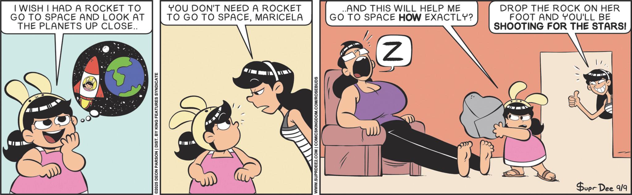 Comic book OCR: C I WISH I HAD A ROCKET TO GO TO SPACE AND LOOK AT THE PLANETS UP CLOSE.. YOU DON'T NEED A ROCKET TO GO TO SPACEMARICELA ..AND THIS WILL HELP ME GO TO SPACE HOW EXACTLY? DROP THE ROCK ON HER FOOT AND YOU'LL BE SHOOTING FOR THE STARS! ©2025 DEON PARSON | DIST. BY KING FEATURES SYNDICATE WWW.SUPRDEE2.COM | COMICSKINGDOM.COM/ROSEBUDS N Supr Dee 9/9 C I WISH I HAD A ROCKET TO GO TO SPACE AND LOOK AT THE PLANETS UP CLOSE .. YOU DON'T NEED A ROCKET TO GO TO SPACEMARICELA ..AND THIS WILL HELP ME GO TO SPACE HOW EXACTLY ? DROP THE ROCK ON HER FOOT AND YOU'LL BE SHOOTING FOR THE STARS ! © 2025 DEON PARSON | DIST . BY KING FEATURES SYNDICATE WWW.SUPRDEE2.COM | COMICSKINGDOM.COM/ROSEBUDS N Supr Dee 9/9