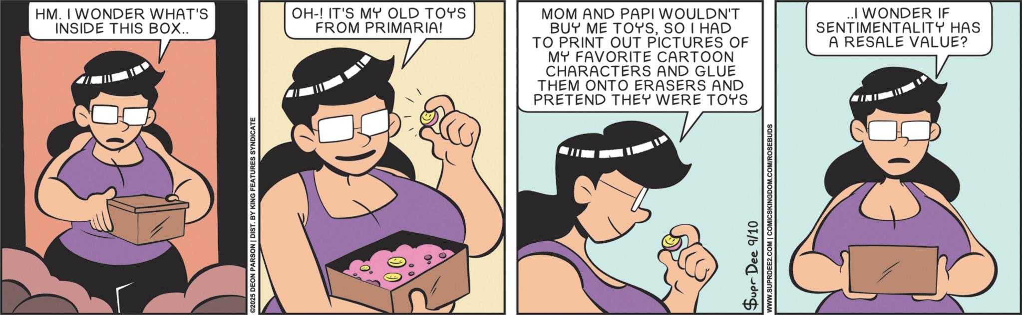 Fictional character OCR: ©2025 DEON PARSON | DIST. BY KING FEATURES SYNDICATE HM. I WONDER WHAT'S INSIDE THIS BOX.. OH-! IT'S MY OLD TOYS FROM PRIMARIA! MOM AND PAPI WOULDN'T BUY ME TOYSSO I HAD TO PRINT OUT PICTURES OF MY FAVORITE CARTOON CHARACTERS AND GLUE THEM ONTO ERASERS AND PRETEND THEY WERE TOYS ..I WONDER IF SENTIMENTALITY HAS A RESALE VALUE? Supr Dee 9/10 WWW.SUPRDEE2.COM | COMICSKINGDOM.COM/ROSEBUDS © 2025 DEON PARSON | DIST . BY KING FEATURES SYNDICATE HM . I WONDER WHAT'S INSIDE THIS BOX .. OH- ! IT'S MY OLD TOYS FROM PRIMARIA ! MOM AND PAPI WOULDN'T BUY ME TOYSSO I HAD TO PRINT OUT PICTURES OF MY FAVORITE CARTOON CHARACTERS AND GLUE THEM ONTO ERASERS AND PRETEND THEY WERE TOYS ..I WONDER IF SENTIMENTALITY HAS A RESALE VALUE ? Supr Dee 9/10 WWW.SUPRDEE2.COM | COMICSKINGDOM.COM/ROSEBUDS