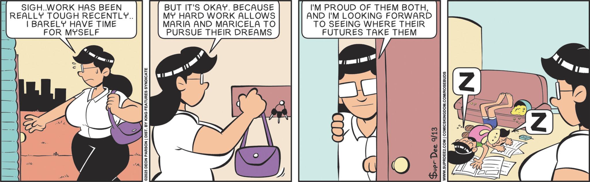 Happiness OCR: IN SIGH..WORK HAS BEEN REALLY TOUGH RECENTLY.. I BARELY HAVE TIME FOR MYSELF BUT IT'S OKAY. BECAUSE MY HARD WORK ALLOWS MARIA AND MARICELA TO PURSUE THEIR DREAMS I'M PROUD OF THEM BOTHAND I'M LOOKING FORWARD TO SEEING WHERE THEIR FUTURES TAKE THEM 2025 DEON PARSON | DIST. BY KING FEATURES SYNDICATE Supr Dee 9/13 WWW.SUPRDEE2.COM | COMICSKINGDOM.COM/ROSEBUDS N Z IN SIGH..WORK HAS BEEN REALLY TOUGH RECENTLY .. I BARELY HAVE TIME FOR MYSELF BUT IT'S OKAY . BECAUSE MY HARD WORK ALLOWS MARIA AND MARICELA TO PURSUE THEIR DREAMS I'M PROUD OF THEM BOTHAND I'M LOOKING FORWARD TO SEEING WHERE THEIR FUTURES TAKE THEM 2025 DEON PARSON | DIST . BY KING FEATURES SYNDICATE Supr Dee 9/13 WWW.SUPRDEE2.COM | COMICSKINGDOM.COM/ROSEBUDS N Z