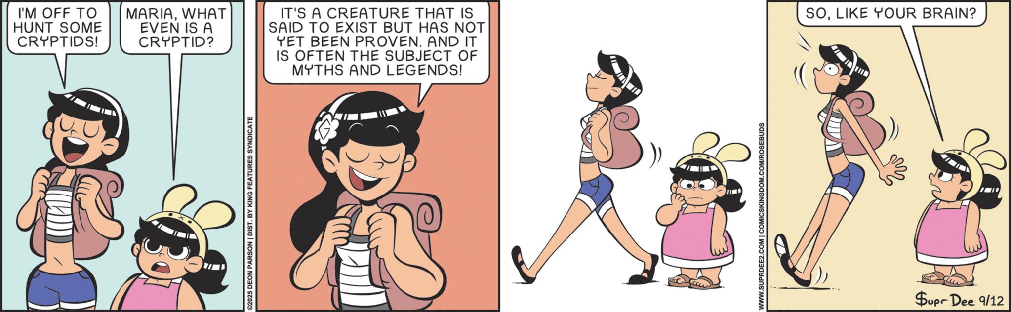 Comics OCR: ©2025 DEON PARSON | DIST. BY KING FEATURES SYNDICATE I'M OFF TO HUNT SOME CRYPTIDS! MARIAWHAT EVEN IS A CRYPTID? IT'S A CREATURE THAT IS SAID TO EXIST BUT HAS NOT YET BEEN PROVEN. AND IT IS OFTEN THE SUBJECT OF MYTHS AND LEGENDS! SOLIKE YOUR BRAIN? WWW.SUPRDEE2.COM | COMICSKINGDOM.COM/ROSEBUDS Supr Dee 9/12 © 2025 DEON PARSON | DIST . BY KING FEATURES SYNDICATE I'M OFF TO HUNT SOME CRYPTIDS ! MARIAWHAT EVEN IS A CRYPTID ? IT'S A CREATURE THAT IS SAID TO EXIST BUT HAS NOT YET BEEN PROVEN . AND IT IS OFTEN THE SUBJECT OF MYTHS AND LEGENDS ! SOLIKE YOUR BRAIN ? WWW.SUPRDEE2.COM | COMICSKINGDOM.COM/ROSEBUDS Supr Dee 9/12