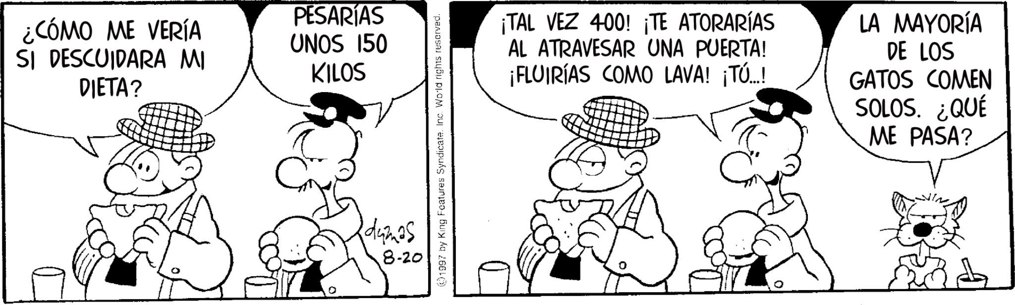 Animated cartoon OCR: ¿CÓMO ME VERÍA SI DESCUIDARA MI DIETA? PESARIAS UNOS 150 KILOS dumas 8-20 ©1997 by King Features Syndicate. Inc. World rights reserved. ¡TAL VEZ 400! ¡TE ATORARÍAS AL ATRAVESAR UNA PUERTA! ¡FLUIRÍAS COMO LAVA! ¡TÚ..! LA MAYORÍA DE LOS GATOS COMEN SOLOS. ¿QUÉ ME PASA? ¿ CÓMO ME VERÍA SI DESCUIDARA MI DIETA ? PESARIAS UNOS 150 KILOS dumas 8-20 © 1997 by King Features Syndicate . Inc. World rights reserved . ¡ TAL VEZ 400 ! ¡ TE ATORARÍAS AL ATRAVESAR UNA PUERTA ! ¡ FLUIRÍAS COMO LAVA ! ¡ TÚ .. ! LA MAYORÍA DE LOS GATOS COMEN SOLOS . ¿ QUÉ ME PASA ?