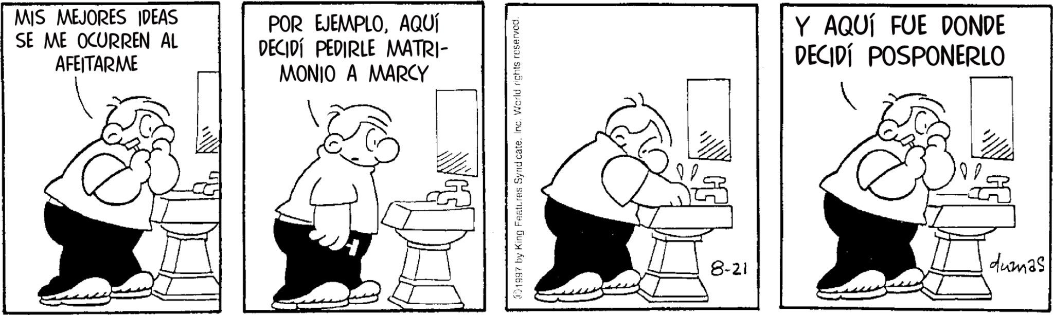 Line art OCR: MIS MEJORES IDEAS SE ME OCURREN AL AFEITARME POR EJEMPLOAQUÍ DECIDÍ PEDIRLE MATRI- MONIO A MARCY 01997 by King Features Syndicate. Inc. World rights reserved. 8-21 Y AQUÍ FUE DONDE DECIDÍ POSPONERLO dumas MIS MEJORES IDEAS SE ME OCURREN AL AFEITARME POR EJEMPLOAQUÍ DECIDÍ PEDIRLE MATRI- MONIO A MARCY 01997 by King Features Syndicate . Inc. World rights reserved . 8-21 Y AQUÍ FUE DONDE DECIDÍ POSPONERLO dumas
