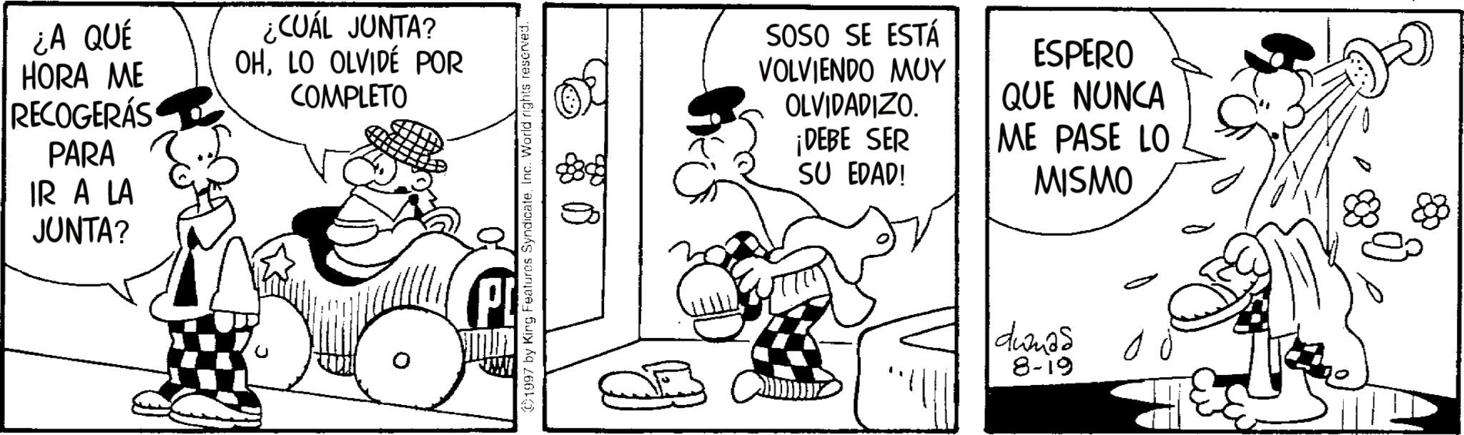 Animated cartoon OCR: ¿A QUÉ HORA ME RECOGERÁS PARA IR A LA JUNTA? ¿CUÁL JUNTA? OHLO OLVIDÉ POR COMPLETO 1997 by King Features SyndicateInc. World rights reserved. SOSO SE ESTÁ VOLVIENDO MUY OLVIDADIZO. ¡DEBE SER SU EDAD! ESPERO QUE NUNCA ME PASE LO MISMO dumas 8-19 ¿ A QUÉ HORA ME RECOGERÁS PARA IR A LA JUNTA ? ¿ CUÁL JUNTA ? OHLO OLVIDÉ POR COMPLETO 1997 by King Features SyndicateInc. World rights reserved . SOSO SE ESTÁ VOLVIENDO MUY OLVIDADIZO . ¡ DEBE SER SU EDAD ! ESPERO QUE NUNCA ME PASE LO MISMO dumas 8-19